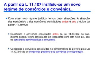 A partir da L. 11.107 instituiu-se um novo
regime de consórcios e convênios...
 Com esse novo regime jurídico, temos duas situações. A situação
dos consórcios e dos convênios constituídos antes e sob a égide da
Lei nº. 11.107/05
 Consórcios e convênios constituídos antes da Lei 11.107/05, ou que,
mesmo depois, foram constituídos em desacordo com esta nova Lei, são
os consórcios administrativos e convênios.
 Consórcios e convênios constituídos na conformidade do previsto pela Lei
11.107/05 são os consórcios públicos e os convênios de cooperação.
 