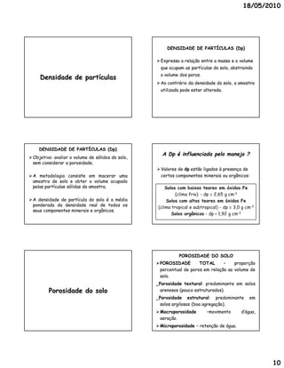 18/05/2010




                                                        DENSIDADE DE PARTÍCULAS (Dp)

                                                    Expressa a relação entre a massa e o volume
                                                     que ocupam as partículas do solo, abstraindo
                                                     o volume dos poros.
     Densidade de partículas
                                                    Ao contrário da densidade do solo, a amostra
                                                     utilizada pode estar alterada.




    DENSIDADE DE PARTÍCULAS (Dp)
                                                      A Dp é influenciada pelo manejo ?
 Objetivo: avaliar o volume de sólidos do solo,
  Objetivo:
  sem considerar a porosidade.
                    porosidade.
                                                    Valores de dp estão ligados à presença de
 A metodologia consiste em macerar uma              certos componentes minerais ou orgânicos:
  amostra de solo e obter o volume ocupado
  pelas partículas sólidas da amostra.
                              amostra.                  Solos com baixos teores em óxidos Fe
                                                             (clima frio) - dp  2,65 g cm-3
 A densidade de partícula do solo é a média             Solos com altos teores em óxidos Fe
  ponderada da densidade real de todos os
                                                    (clima tropical e subtropical) - dp  3,0 g cm-3
  seus componentes minerais e orgânicos.
                              orgânicos.
                                                           Solos orgânicos - dp < 1,92 g cm-3




                                                              POROSIDADE DO SOLO
                                                    POROSIDADE        TOTAL      –    proporção
                                                     percentual de poros em relação ao volume de
                                                     solo.
                                                     solo.
                                                   _Porosidade textural: predominante em solos
                                                                textural:
         Porosidade do solo                          arenosos (pouco estruturados).
                                                                     estruturados).
                                                   _Porosidade estrutural: predominante
                                                                   estrutural:                   em
                                                     solos argilosos (boa agregação).
                                                                          agregação).
                                                    Macroporosidade        –movimento       d’água,
                                                     aeração.
                                                     aeração.
                                                    Microporosidade – retenção de água.
                                                                                   água.




                                                                                                       10
 