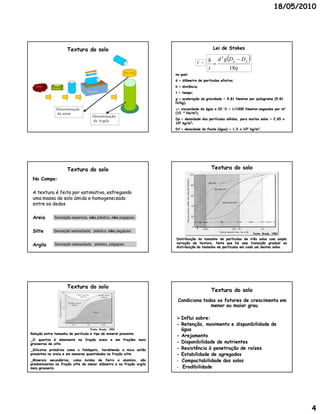 18/05/2010




                       Textura do solo                                                     Lei de Stokes

                                                                                        h d g D p  D f        
                                                                                            2
                                                                                  V =     
                                                                                        t      18
                                                                     na qual:
                                                                     d = diâmetro de partículas efetivo;
   TFSA
             Balança
                                                                     h = distância;
                                 Agitado r                           t = tempo;
                                                                     g = aceleração da gravidade = 9,81 Newton por quilograma (9,81
                                                                     N/kg);
                Determin ação                                        = viscosidade da água a 20  C = 1/1000 Newton–segundos por m2
                                                                                                              Newton–
                d a areia                                            (10 –3 Ns/m2);
                                     Determinação
                                                                     Dp = densidade das partículas sólidas, para muitos solos = 2,65 x
                                     d e Argila
                                                                     103 kg/m3;
                                                                     Df = densidade do fluido (água) = 1,0 x 103 kg/m3.




                       Textura do solo                                                    Textura do solo

 No Campo:

 A textura é feita por estimativa, esfregando
 uma massa de solo úmida e homogeneizada
 entre os dedos

 Areia        Sensação aspereza, não plástico, não pegajoso


 Silte       Sensação sedosidade, plástico, não pegajoso
                                                                                                                    Fonte: Brady, 1983

                                                                     Distribuição do tamanho de partículas de três solos com ampla
                                                                     variação de textura. Note que há uma transição gradual na
                                                                                   textura.
 Argila       Sensação sedosidade, plástico, pegajoso
                                                                     distribuição do tamanho de partículas em cada um destes solos.
                                                                                                                             solos.




                       Textura do solo
                                                                                          Textura do solo
                                                                      Condiciona todos os fatores de crescimento em
                                                                                    menor ou maior grau

                                                                      Influi sobre:
                                                                     - Retenção, movimento e disponibilidade de
                                   Fonte: Brady, 1983                  água
Relação entre tamanho de partícula e tipo de mineral presente.
                                                     presente.
                                                                     - Arejamento
_O quartzo é dominante na fração areia e em frações mais
grosseiras de silte.
              silte.                                                 - Disponibilidade de nutrientes
_Silicatos primários como o feldspato, hornblenda e mica estão       - Resistência à penetração de raízes
presentes na areia e em menores quantidades na fração silte.
                                                      silte.         - Estabilidade de agregados
_Minerais secundários, como óxidos de ferro e alumínio, são          - Compactabilidade dos solos
predominantes na fração silte de menor diâmetro e na fração argila
mais grosseira.
     grosseira.                                                      - Erodibilidade




                                                                                                                                           4
 