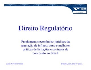 Direito Regulatório
                Fundamentos econômico-jurídicos da
                regulação de infraestrutura e melhores
                  práticas de licitações e contratos de
                          concessão no Brasil


Lucas Navarro Prado                            Brasília, outubro de 2011.
 