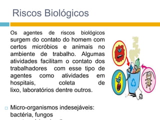 Riscos Biológicos
Os

agentes

de

riscos

biológicos

surgem do contato do homem com
certos micróbios e animais no
ambiente de trabalho. Algumas
atividades facilitam o contato dos
trabalhadores com esse tipo de
agentes como atividades em
hospitais,
coleta
de
lixo, laboratórios dentre outros.


Micro-organismos indesejáveis:
bactéria, fungos

 