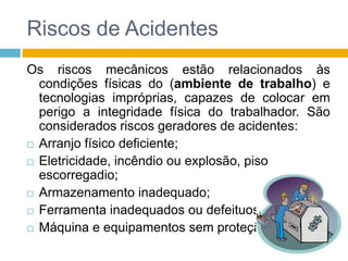 Riscos de Acidentes
Os riscos mecânicos estão relacionados às
condições físicas do (ambiente de trabalho) e
tecnologias impróprias, capazes de colocar em
perigo a integridade física do trabalhador. São
considerados riscos geradores de acidentes:
 Arranjo físico deficiente;
 Eletricidade, incêndio ou explosão, piso
escorregadio;
 Armazenamento inadequado;
 Ferramenta inadequados ou defeituosas;
 Máquina e equipamentos sem proteção.

 