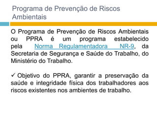 Programa de Prevenção de Riscos
Ambientais
O Programa de Prevenção de Riscos Ambientais
ou PPRA é um programa estabelecido
pela
Norma Regulamentadora
NR-9, da
Secretaria de Segurança e Saúde do Trabalho, do
Ministério do Trabalho.
 Objetivo do PPRA, garantir a preservação da
saúde e integridade física dos trabalhadores aos
riscos existentes nos ambientes de trabalho.

 