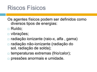 Riscos Físicos
Os agentes físicos podem ser definidos como
diversos tipos de energias:
 Ruído;
 vibrações;
 radiação ionizante (raio-x, alfa , gama)
 radiação não-ionizante (radiação do
sol, radiação de solda);
 temperaturas extremas (frio/calor);
 pressões anormais e umidade.

 