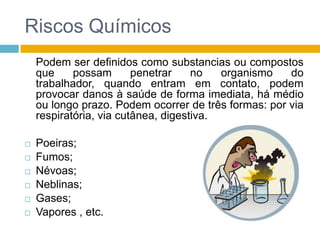 Riscos Químicos
Podem ser definidos como substancias ou compostos
que
possam
penetrar
no
organismo
do
trabalhador, quando entram em contato, podem
provocar danos à saúde de forma imediata, há médio
ou longo prazo. Podem ocorrer de três formas: por via
respiratória, via cutânea, digestiva.







Poeiras;
Fumos;
Névoas;
Neblinas;
Gases;
Vapores , etc.

 