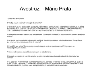Avestruz – Mário Prata
1. AVESTRUZMário Prata
2. Você já viu um avestruz? Temnoção de tamanho?
3. “E ME EXPLICAVA O CRIADOR QUE ELASVIVEM ATÉ OS SETENTA NOS E SEREPRODUZEM PLENAMENTE
ATÉ OSQUARENTA, ENTRETANTO DEPOIS NAMENOPAUSA, NÃO TÊM, PORTANTO TPM .UMA AVESTRUZ
COM TPM ÉPERIGOSÍSSIMA!”EXPLIQUE, A PARTIR DO CONTEXTO, OTRECHO DESTACADO:
4. O narrador compara o avestruz com outrosanimais. Que animais são esses? E o que onarrador pensa a respeito do
avestruz?
5. De acordo com o que foi lido comopoderia relacionar o tamanho doavestruz com o apartamento? E qual aforma
que o narrador encontrou parase livrar do avestruz?
6. E você? O que achou? Como vocêconvenceria o garoto a não ter osoutros animais? Escreva um ou
maisparágrafos para finalizar.
7. Como você relaciona otexto lido com aimagem ao lado.Comente.
8. Baseado na imagem do exercício anterior, omenino montado no avestruz está sedivertindo. Você acha isso
possível?
9. “ (...) OLHOU PARA AQUELE SER MEIOABOMINÁVEL E DISSE: STRUTHIO CAMELUSAUSTRALIS. QUE É O
NOME OFICIAL DA COISA.”O TERMO DESTACADO REFERE-SE A QUEM?(A) AO PESCOÇO FINO EM FORMA
DE SALSICHA(B) AO FILHO DE UMA GRANDE AMIGA(C) AO AVESTRUZ(D) AO URUBU
 