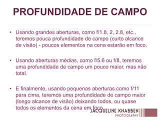 PROFUNDIDADE DE CAMPO
• Usando grandes aberturas, como f/1.8, 2, 2.8, etc.,
teremos pouca profundidade de campo (curto alcance
de visão) - poucos elementos na cena estarão em foco.
• Usando aberturas médias, como f/5.6 ou f/8, teremos
uma profundidade de campo um pouco maior, mas não
total.
• E finalmente, usando pequenas aberturas como f/11
para cima, teremos uma profundidade de campo maior
(longo alcance de visão) deixando todos, ou quase
todos os elementos da cena em foco.
 