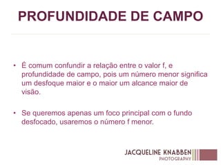 PROFUNDIDADE DE CAMPO
• É comum confundir a relação entre o valor f, e
profundidade de campo, pois um número menor significa
um desfoque maior e o maior um alcance maior de
visão.
• Se queremos apenas um foco principal com o fundo
desfocado, usaremos o número f menor.
 