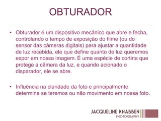 OBTURADOR
• Obturador é um dispositivo mecânico que abre e fecha,
controlando o tempo de exposição do filme (ou do
sensor das câmeras digitais) para ajustar a quantidade
de luz recebida, ele que define quanto de luz queremos
expor em nossa imagem. É uma espécie de cortina que
protege a câmera da luz, e quando acionado o
disparador, ele se abre.
• Influência na claridade da foto e principalmente
determina se teremos ou não movimento em nossa foto.
 