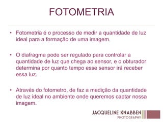 FOTOMETRIA
• Fotometria é o processo de medir a quantidade de luz
ideal para a formação de uma imagem.
• O diafragma pode ser regulado para controlar a
quantidade de luz que chega ao sensor, e o obturador
determina por quanto tempo esse sensor irá receber
essa luz.
• Através do fotometro, de faz a medição da quantidade
de luz ideal no ambiente onde queremos captar nossa
imagem.
 