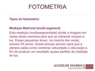 FOTOMETRIA
Tipos de fotometria:
Medição Matricial (multi-segment)
Esta medição (multissegmentada) divide a imagem em
várias áreas menores para que as câmeras meçam a
luz. Essas pequenas áreas, na maioria das vezes,
somam 35 zonas. Essas leituras servem para que a
câmera saiba como combinar velocidade e obturação a
fim de produzir um resultado quase perfeito de medição
de luz.
 