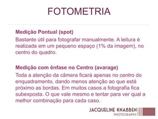 FOTOMETRIA
Medição Pontual (spot)
Bastante útil para fotografar manualmente. A leitura é
realizada em um pequeno espaço (1% da imagem), no
centro do quadro.
Medição com ênfase no Centro (avarage)
Toda a atenção da câmera ficará apenas no centro do
enquadramento, dando menos atenção ao que está
próximo as bordas. Em muitos casos a fotografia fica
subexposta. O que vale mesmo e tentar para ver qual a
melhor combinação para cada caso.
 