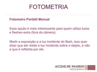 FOTOMETRIA
Fotometro Portátil Manual
Essa opção é mais interessante para quem utiliza luzes
e flashes extra (fora da câmera).
Medir a exposição e a luz incidente do flash, isso quer
dizer que ele mede a luz incidente sobre o objeto, e não
a que é refletida por ele.
 