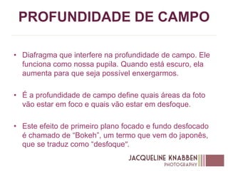 PROFUNDIDADE DE CAMPO
• Diafragma que interfere na profundidade de campo. Ele
funciona como nossa pupila. Quando está escuro, ela
aumenta para que seja possível enxergarmos.
• É a profundidade de campo define quais áreas da foto
vão estar em foco e quais vão estar em desfoque.
• Este efeito de primeiro plano focado e fundo desfocado
é chamado de “Bokeh”, um termo que vem do japonês,
que se traduz como “desfoque”.
 