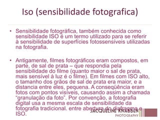 Iso (sensibilidade fotografica)
• Sensibilidade fotográfica, também conhecida como
sensibilidade ISO é um termo utilizado para se referir
à sensibilidade de superfícies fotossensíveis utilizadas
na fotografia.
• Antigamente, filmes fotográficos eram compostos, em
parte, de sal de prata – que respondia pela
sensibilidade do filme (quanto maior o sal de prata,
mais sensível à luz é o filme). Em filmes com ISO alto,
o tamanho dos grãos de sal de prata era maior, e a
distancia entre eles, pequena. A conseqüência eram
fotos com pontos visíveis, causando assim a chamada
“granulação da foto”. Por convenção, a fotografia
digital usa a mesma escala de sensibilidade da
fotografia tradicional. entre abertura do diafragma e
ISO.
 