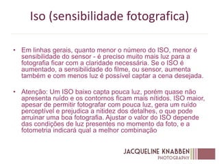 Iso (sensibilidade fotografica)
• Em linhas gerais, quanto menor o número do ISO, menor é
sensibilidade do sensor - é preciso muito mais luz para a
fotografia ficar com a claridade necessária. Se o ISO é
aumentado, a sensibilidade do filme, ou sensor, aumenta
também e com menos luz é possível captar a cena desejada.
• Atenção: Um ISO baixo capta pouca luz, porém quase não
apresenta ruído e os contornos ficam mais nítidos. ISO maior,
apesar de permitir fotografar com pouca luz, gera um ruído
perceptível e prejudica a nitidez dos detalhes, o que pode
arruinar uma boa fotografia. Ajustar o valor do ISO depende
das condições de luz presentes no momento da foto, e a
fotometria indicará qual a melhor combinação
 