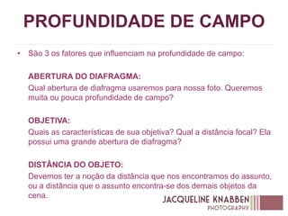 PROFUNDIDADE DE CAMPO
• São 3 os fatores que influenciam na profundidade de campo:
ABERTURA DO DIAFRAGMA:
Qual abertura de diafragma usaremos para nossa foto. Queremos
muita ou pouca profundidade de campo?
OBJETIVA:
Quais as características de sua objetiva? Qual a distância focal? Ela
possui uma grande abertura de diafragma?
DISTÂNCIA DO OBJETO:
Devemos ter a noção da distância que nos encontramos do assunto,
ou a distância que o assunto encontra-se dos demais objetos da
cena.
 