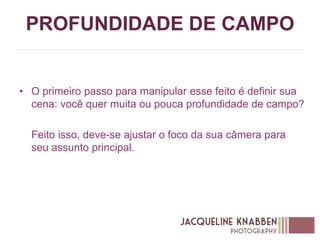 PROFUNDIDADE DE CAMPO
• O primeiro passo para manipular esse feito é definir sua
cena: você quer muita ou pouca profundidade de campo?
Feito isso, deve-se ajustar o foco da sua câmera para
seu assunto principal.
 