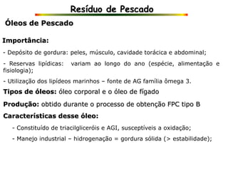 Resíduo de Pescado
Óleos de Pescado
Importância:
- Depósito de gordura: peles, músculo, cavidade torácica e abdominal;
- Constituído de triacilgliceróis e AGI, susceptíveis a oxidação;
- Reservas lipídicas: variam ao longo do ano (espécie, alimentação e
fisiologia);
- Utilização dos lipídeos marinhos – fonte de AG família ômega 3.
Tipos de óleos: óleo corporal e o óleo de fígado
Produção: obtido durante o processo de obtenção FPC tipo B
Características desse óleo:
- Manejo industrial – hidrogenação = gordura sólida (> estabilidade);
 