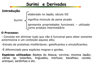Surimi e Derivados
Introdução
Surimi
elaborado no Japão, século XII
significa músculo de peixe picado
apresenta propriedades funcionais – utilizado
como produto intermediário
- Consiste em eliminar tudo que não é funcional para obter somente
actomiosina e um conteúdo aquoso alto;
O Processo:
-Extrato de proteínas miofibrilares: geleificantes e emulsificantes.
-É diferenciado para espécies magras e gordas.
Espécies utilizadas: Badejo do Alasca; corvina; morena Japão;
várias sp. tubarões, linguados, merluza; bacalhau; cavala;
arenque; sardinhas e etc.
 