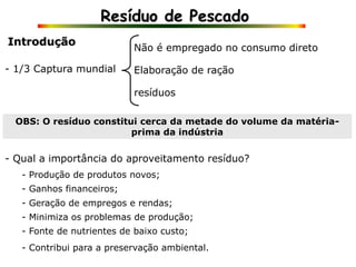 Resíduo de Pescado
Introdução
- 1/3 Captura mundial
OBS: O resíduo constitui cerca da metade do volume da matéria-
prima da indústria
- Qual a importância do aproveitamento resíduo?
Não é empregado no consumo direto
Elaboração de ração
resíduos
- Produção de produtos novos;
- Ganhos financeiros;
- Geração de empregos e rendas;
- Minimiza os problemas de produção;
- Fonte de nutrientes de baixo custo;
- Contribui para a preservação ambiental.
 