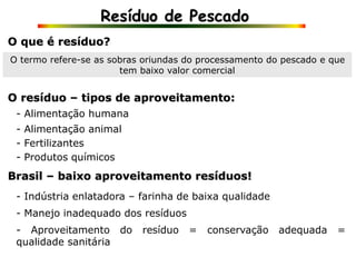Resíduo de Pescado
O que é resíduo?
O termo refere-se as sobras oriundas do processamento do pescado e que
tem baixo valor comercial
- Alimentação humana
O resíduo – tipos de aproveitamento:
- Alimentação animal
- Fertilizantes
- Produtos químicos
Brasil – baixo aproveitamento resíduos!
- Indústria enlatadora – farinha de baixa qualidade
- Manejo inadequado dos resíduos
- Aproveitamento do resíduo = conservação adequada =
qualidade sanitária
 