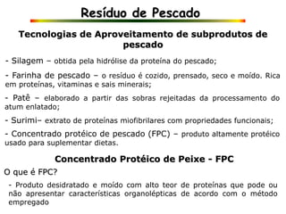 Resíduo de Pescado
Tecnologias de Aproveitamento de subprodutos de
pescado
- Silagem – obtida pela hidrólise da proteína do pescado;
- Produto desidratado e moído com alto teor de proteínas que pode ou
não apresentar características organolépticas de acordo com o método
empregado
- Farinha de pescado – o resíduo é cozido, prensado, seco e moído. Rica
em proteínas, vitaminas e sais minerais;
- Patê – elaborado a partir das sobras rejeitadas da processamento do
atum enlatado;
- Surimi– extrato de proteínas miofibrilares com propriedades funcionais;
- Concentrado protéico de pescado (FPC) – produto altamente protéico
usado para suplementar dietas.
Concentrado Protéico de Peixe - FPC
O que é FPC?
 
