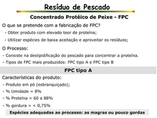 Resíduo de Pescado
- Obter produto com elevado teor de proteína;
- Consiste na deslipidificação do pescado para concentrar a proteína.
Concentrado Protéico de Peixe - FPC
O que se pretende com a fabricação de FPC?
- Utilizar espécies de baixa aceitação e aproveitar os resíduos;
O Processo:
- Tipos de FPC mais produzidos: FPC tipo A e FPC tipo B
FPC tipo A
Características do produto:
- Produto em pó (esbranquiçado);
- % Umidade = 8%
- % Proteína = 60 a 88%
- % gordura = < 0,75%
Espécies adequadas ao processo: as magras ou pouco gordas
 