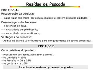 Resíduo de Pescado
- Baixo valor comercial (cor escura, instável e contém produtos oxidados);
- < retenção de água;
FPC tipo A:
Recuperação da gordura:
Desvantagens do Processo:
- Aditivo de grande valor nutritivo para enriquecimento de outros produtos):
- < capacidade de geleificação;
- < capacidade de emulsificante;
Vantagens do Processo:
FPC tipo B
Características do produto:
- Produto em pó (acentuado sabor e aroma);
- % Umidade = 10%
- % Proteína = 70 a 75%
Espécies adequadas ao processo: as gordas
- % gordura = ≥ 10%
 