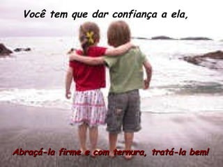 Você tem que dar confiança a ela, Abraçá-la firme e com ternura, tratá-la bem! 