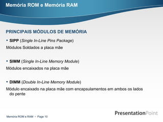 Memória ROM e Memória RAM SIPP  ( Single In-Line Pins Package ) Módulos Soldados a placa mãe  SIMM  ( Single In-Line Memory Module )  Módulos encaixados na placa mãe  DIMM  ( Double In-Line Memory Module ) Módulo encaixado na placa mãe com encapsulamentos em ambos os lados do pente PRINCIPAIS MÓDULOS DE MEMÓRIA 