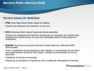 Memória ROM e Memória RAM FPM  ( Fast-Page Mode ) Modo rápido de Página Acesso aos endereços de memória: um por vez. EDO  ( Extended Data Output ) Saída de Dados estendida Acesso aos endereços de memória: permite que um endereço de memória seja acessado ao mesmo tempo em que uma solicitação anterior ainda esteja em andamento. SDRAM  ( Synchronous Dynamic Random Access Memory )  Memória RAM Sincronizada Com o surgimento de processadores mais rápidos, a necessidade de memórias que respondessem de forma mais rápida  o pedido do processador tornou-se essencial. Trabalham de forma sincronizada. Passou-se a considerar a Frequência como medida de velocidade de memória. TECNOLOGIAS DE MEMÓRIA 