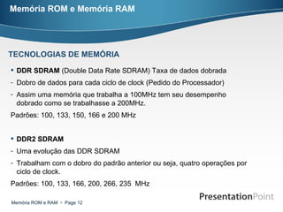 Memória ROM e Memória RAM DDR SDRAM  (Double Data Rate SDRAM) Taxa de dados dobrada Dobro de dados para cada ciclo de clock (Pedido do Processador) Assim uma memória que trabalha a 100MHz tem seu desempenho dobrado como se trabalhasse a 200MHz. Padrões: 100, 133, 150, 166 e 200 MHz  DDR2 SDRAM Uma evolução das DDR SDRAM Trabalham com o dobro do padrão anterior ou seja, quatro operações por ciclo de clock. Padrões: 100, 133, 166, 200, 266, 235  MHz  TECNOLOGIAS DE MEMÓRIA 