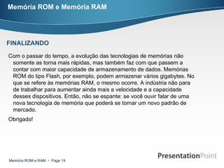 Memória ROM e Memória RAM Com o passar do tempo, a evolução das tecnologias de memórias não somente as torna mais rápidas, mas também faz com que passem a contar com maior capacidade de armazenamento de dados. Memórias ROM do tipo Flash, por exemplo, podem armazenar vários gigabytes. No que se refere às memórias RAM, o mesmo ocorre. A indústria não para de trabalhar para aumentar ainda mais a velocidade e a capacidade desses dispositivos. Então, não se espante: se você ouvir falar de uma nova tecnologia de memória que poderá se tornar um novo padrão de mercado. Obrigado! FINALIZANDO 