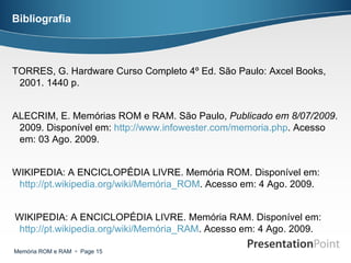 Bibliografia TORRES, G. Hardware Curso Completo 4º Ed. São Paulo: Axcel Books, 2001. 1440 p.  ALECRIM, E. Memórias ROM e RAM. São Paulo,  Publicado em 8/07/2009 . 2009. Disponível em:  http://www.infowester.com/memoria . php . Acesso em: 03 Ago. 2009. WIKIPEDIA: A ENCICLOPÉDIA LIVRE. Memória ROM. Disponível em:  http://pt.wikipedia.org/wiki/Memória_ROM . Acesso em: 4 Ago. 2009. WIKIPEDIA: A ENCICLOPÉDIA LIVRE. Memória RAM. Disponível em:  http://pt.wikipedia.org/wiki/Memória_RAM . Acesso em: 4 Ago. 2009. 