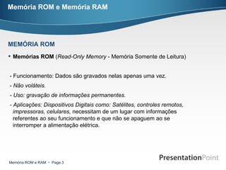 Memória ROM e Memória RAM Memórias ROM  ( Read-Only Memory  - Memória Somente de Leitura)  - Funcionamento: Dados são gravados nelas apenas uma vez. -  Não voláteis. - Uso: gravação de informações permanentes. - Aplicações: Dispositivos Digitais como: Satélites, controles remotos, impressoras, celulares,  necessitam de um lugar com informações referentes ao seu funcionamento e que não se apaguem ao se interromper a alimentação elétrica. MEMÓRIA ROM 