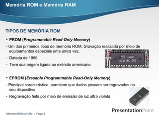 Memória ROM e Memória RAM PROM ( Programmable Read-Only Memory )   - Um dos primeiros tipos de memória ROM, Gravação realizada por meio de equipamentos especiais uma única vez. Datada de 1956 Teve sua origem ligada ao exército americano  EPROM ( Erasable Programmable Read-Only Memory )   - Principal característica: permitem que dados possam ser regravados no seu dispositivo Regravação feita por meio de emissão de luz ultra violeta  TIPOS DE MEMÓRIA ROM 