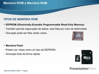 Memória ROM e Memória RAM EEPROM ( Electrically-Erasable Programmable Read-Only Memory )   Também permite regravação de dados, esta feita por meio de eletricidade Gravação pode ser feita várias vezes. Memória Flash Podem ser vistas como um tipo de EEPROM; Gravação feita de forma rápida. TIPOS DE MEMÓRIA ROM 