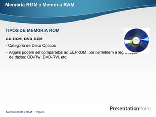 Memória ROM e Memória RAM CD-ROM ,  DVD-ROM   - Categoria de Disco Opticos Alguns podem ser comparados ao EEPROM, por permitirem a regravação de dados: CD-RW, DVD-RW, etc. TIPOS DE MEMÓRIA ROM 
