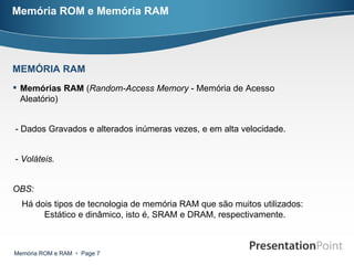 Memória ROM e Memória RAM Memórias RAM  ( Random-Access Memory  - Memória de Acesso Aleatório)  - Dados Gravados e alterados inúmeras vezes, e em alta velocidade. -  Voláteis. OBS:  Há dois tipos de tecnologia de memória RAM que são muitos utilizados: Estático e dinâmico, isto é, SRAM e DRAM, respectivamente.  MEMÓRIA RAM 