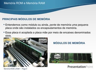 Entendemos como módulo ou ainda,  pente  de memória uma pequena placa onde são instalados os encapsulamentos de memória. Essa placa é acoplada a placa mãe por meio de encaixes denominados slots. Memória ROM e Memória RAM PRINCIPAIS MÓDULOS DE MEMÓRIA MÓDULOS DE MEMÓRIA 