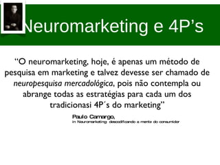 Neuromarketing e 4P’s “ O neuromarketing, hoje, é apenas um método de pesquisa em marketing e talvez devesse ser chamado de  neuropesquisa mercadológica , pois não contempla ou abrange todas as estratégias para cada um dos tradicionasi 4P´s do marketing” Paulo Camargo,  in Neuromarketing: descodificando a mente do consumidor 
