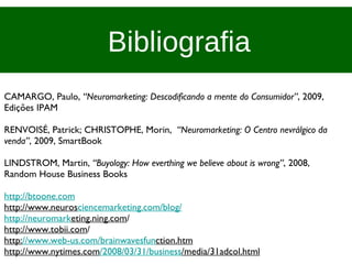 Bibliografia CAMARGO, Paulo,  “Neuromarketing: Descodificando a mente do Consumidor” , 2009, Edições IPAM RENVOISÉ, Patrick; CHRISTOPHE, Morin,  “Neuromarketing: O Centro nevrálgico da venda” , 2009, SmartBook LINDSTROM, Martin,  “Buyology: How everthing we believe about is wrong” , 2008, Random House Business Books http://btoone.com http://www.neuros ciencemarketing.com/blog/ http://neuromark eting.ning.com / http://www.tobii.com / http: //www.web-us.com/brainwavesfun ction.htm http://www.nytimes.com /2008/03/31/business /media/31adcol.html 