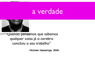 a verdade “ Quando pensamos que sabemos qualquer coisa já o cerebro concluiu o seu trabalho” Michael Gazzaniga, 2005 a verdade 