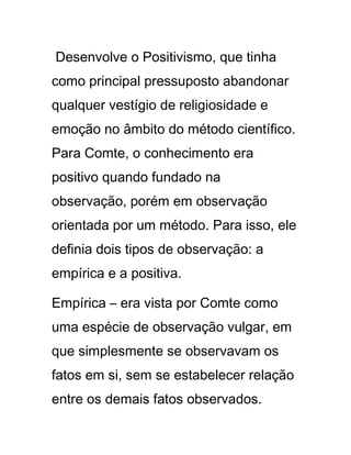 Desenvolve o Positivismo, que tinha
como principal pressuposto abandonar
qualquer vestígio de religiosidade e
emoção no âmbito do método científico.
Para Comte, o conhecimento era
positivo quando fundado na
observação, porém em observação
orientada por um método. Para isso, ele
definia dois tipos de observação: a
empírica e a positiva.
Empírica – era vista por Comte como
uma espécie de observação vulgar, em
que simplesmente se observavam os
fatos em si, sem se estabelecer relação
entre os demais fatos observados.
 
