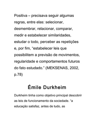 Positiva – precisava seguir algumas
regras, entre elas: selecionar,
desmembrar, relacionar, comparar,
medir e estabelecer similaridades,
estudar o todo, perceber as repetições
e, por fim, “estabelecer leis que
possibilitem a previsão de movimentos,
regularidade e comportamentos futuros
do fato estudado.” (MEKSENAS, 2002,
p.78)
Émile Durkheim
Durkheim tinha como objetivo principal descobrir
as leis de funcionamento da sociedade. “a
educação satisfaz, antes de tudo, as
 