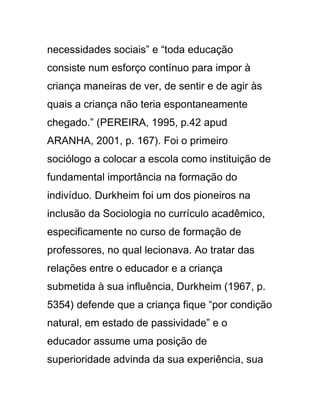 necessidades sociais” e “toda educação
consiste num esforço contínuo para impor à
criança maneiras de ver, de sentir e de agir às
quais a criança não teria espontaneamente
chegado.” (PEREIRA, 1995, p.42 apud
ARANHA, 2001, p. 167). Foi o primeiro
sociólogo a colocar a escola como instituição de
fundamental importância na formação do
indivíduo. Durkheim foi um dos pioneiros na
inclusão da Sociologia no currículo acadêmico,
especificamente no curso de formação de
professores, no qual lecionava. Ao tratar das
relações entre o educador e a criança
submetida à sua influência, Durkheim (1967, p.
5354) defende que a criança fique “por condição
natural, em estado de passividade” e o
educador assume uma posição de
superioridade advinda da sua experiência, sua
 