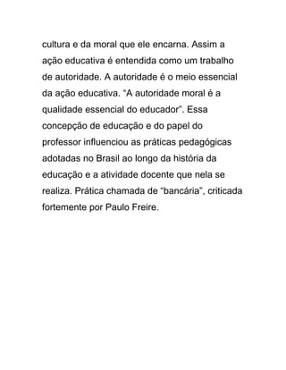 cultura e da moral que ele encarna. Assim a
ação educativa é entendida como um trabalho
de autoridade. A autoridade é o meio essencial
da ação educativa. “A autoridade moral é a
qualidade essencial do educador”. Essa
concepção de educação e do papel do
professor influenciou as práticas pedagógicas
adotadas no Brasil ao longo da história da
educação e a atividade docente que nela se
realiza. Prática chamada de “bancária”, criticada
fortemente por Paulo Freire.
 
