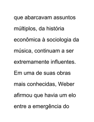 que abarcavam assuntos
múltiplos, da história
econômica à sociologia da
música, continuam a ser
extremamente influentes.
Em uma de suas obras
mais conhecidas, Weber
afirmou que havia um elo
entre a emergência do
 