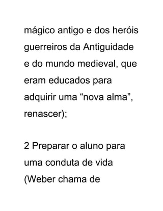 mágico antigo e dos heróis
guerreiros da Antiguidade
e do mundo medieval, que
eram educados para
adquirir uma “nova alma”,
renascer);
2 Preparar o aluno para
uma conduta de vida
(Weber chama de
 